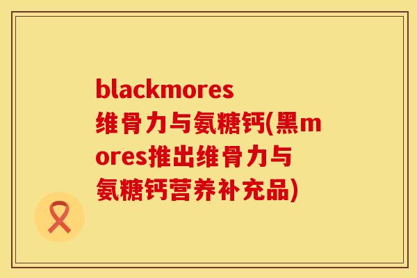 blackmores维骨力与氨糖钙(黑mores推出维骨力与氨糖钙营养补充品) blackmores维骨力与氨糖钙(黑mores推出维骨力与氨糖钙营养补充品)