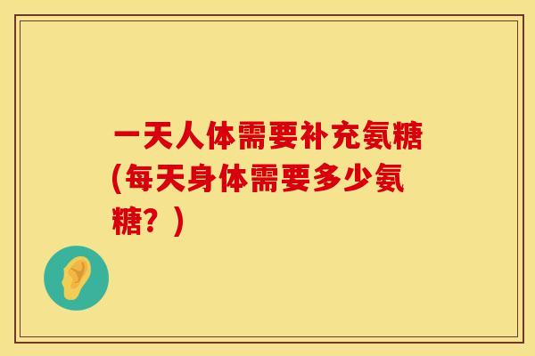 一天人体需要补充氨糖(每天身体需要多少氨糖?)