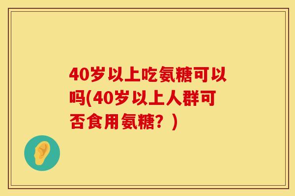 40岁以上吃氨糖可以吗(40岁以上人群可否食用氨糖？)