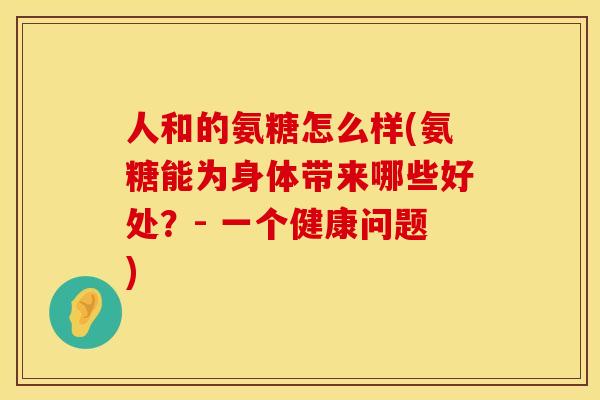 人和的氨糖怎么样(氨糖能为身体带来哪些好处?- 一个健康问题) 人和的氨糖怎么样(氨糖能为身体带来哪些好处?- 一个健康问题)