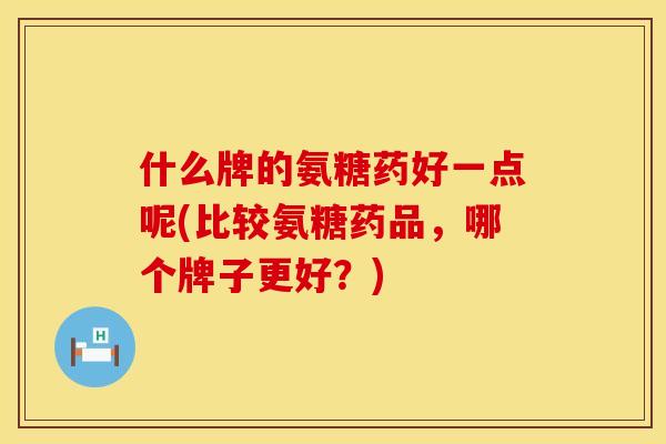 什么牌的氨糖药好一点呢(比较氨糖药品，哪个牌子更好？)