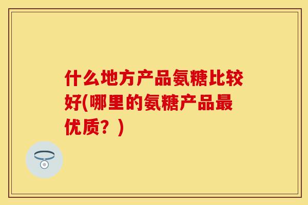 什么地方产品氨糖比较好(哪里的氨糖产品最优质？)
