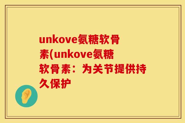 unkove氨糖软骨素(unkove氨糖软骨素：为关节提供持久保护