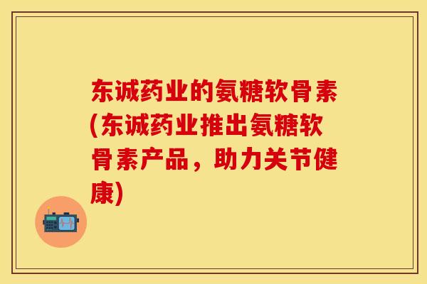 东诚药业的氨糖软骨素(东诚药业推出氨糖软骨素产品，助力关节健康)