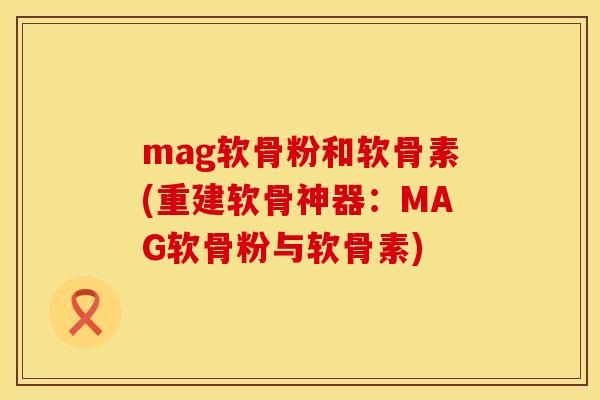 mag软骨粉和软骨素(重建软骨神器：MAG软骨粉与软骨素)