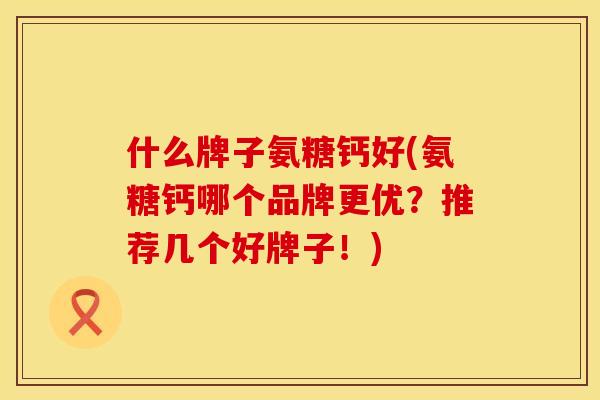 什么牌子氨糖钙好(氨糖钙哪个品牌更优?推荐几个好牌子!)