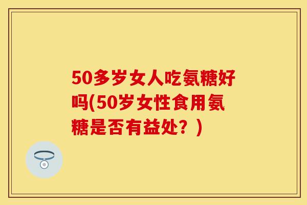 50多岁女人吃氨糖好吗(50岁女性食用氨糖是否有益处?) 50多岁女人吃氨糖好吗(50岁女性食用氨糖是否有益处?)