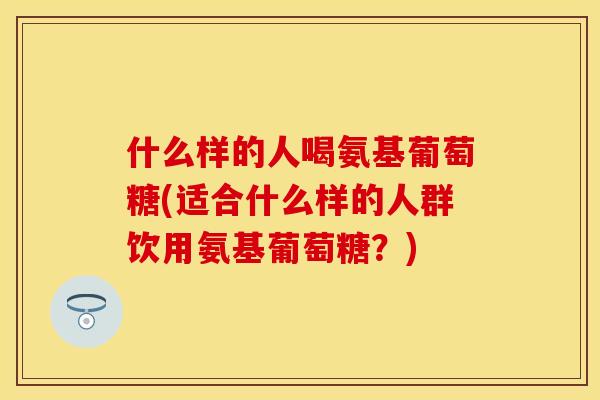 什么样的人喝氨基葡萄糖(适合什么样的人群饮用氨基葡萄糖？)