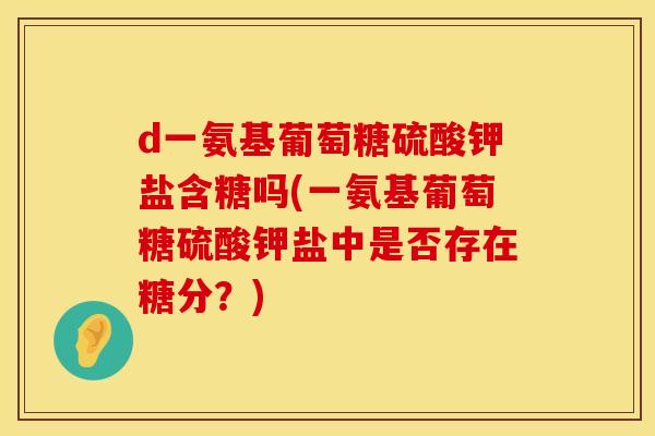 d一氨基葡萄糖硫酸钾盐含糖吗(一氨基葡萄糖硫酸钾盐中是否存在糖分?) d一氨基葡萄糖硫酸钾盐含糖吗(一氨基葡萄糖硫酸钾盐中是否存在糖分?)