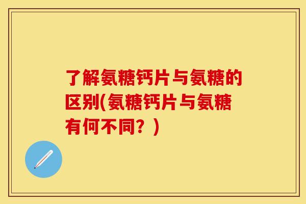 了解氨糖钙片与氨糖的区别(氨糖钙片与氨糖有何不同?) 了解氨糖钙片与氨糖的区别(氨糖钙片与氨糖有何不同?)