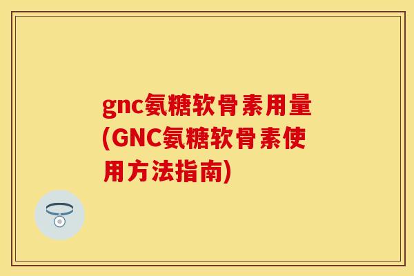 gnc氨糖软骨素用量(GNC氨糖软骨素使用方法指南)