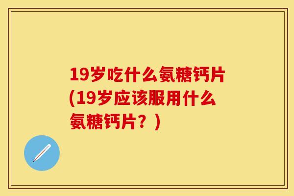 19岁吃什么氨糖钙片(19岁应该服用什么氨糖钙片？)