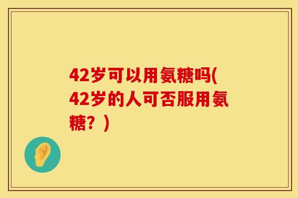42岁可以用氨糖吗(42岁的人可否服用氨糖？)