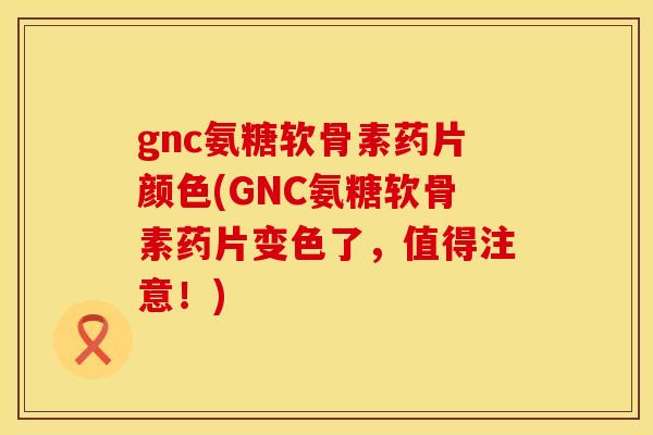 gnc氨糖软骨素药片颜色(GNC氨糖软骨素药片变色了，值得注意！)