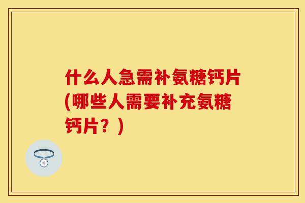 什么人急需补氨糖钙片(哪些人需要补充氨糖钙片？)