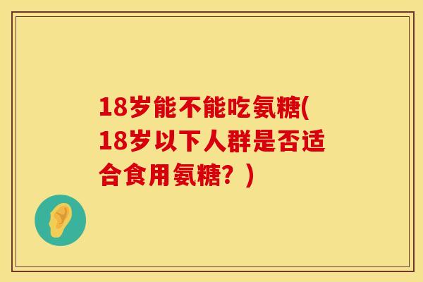 18岁能不能吃氨糖(18岁以下人群是否适合食用氨糖？)