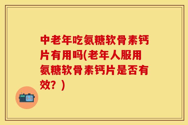 中老年吃氨糖软骨素钙片有用吗(老年人服用氨糖软骨素钙片是否有效？)