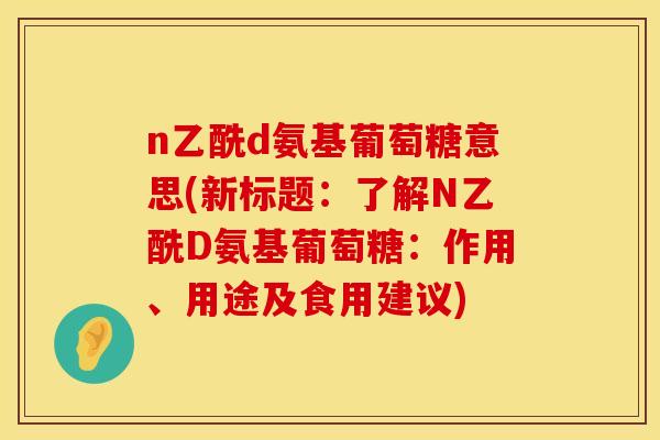 n乙酰d氨基葡萄糖意思(新标题：了解N乙酰D氨基葡萄糖：作用、用途及食用建议)