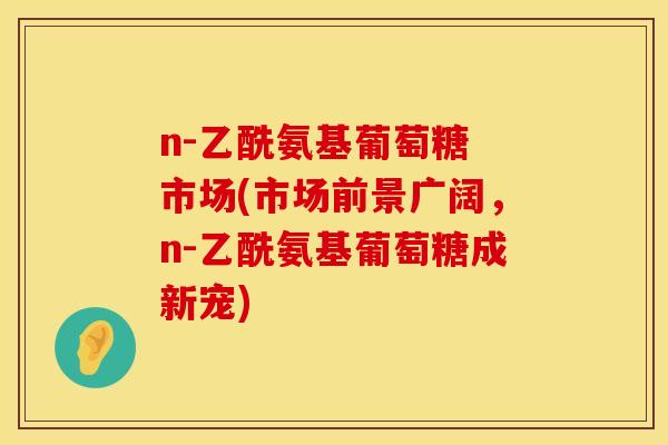 n-乙酰氨基葡萄糖 市场(市场前景广阔,n-乙酰氨基葡萄糖成新宠) n-乙酰氨基葡萄糖 市场(市场前景广阔,n-乙酰氨基葡萄糖成新宠)