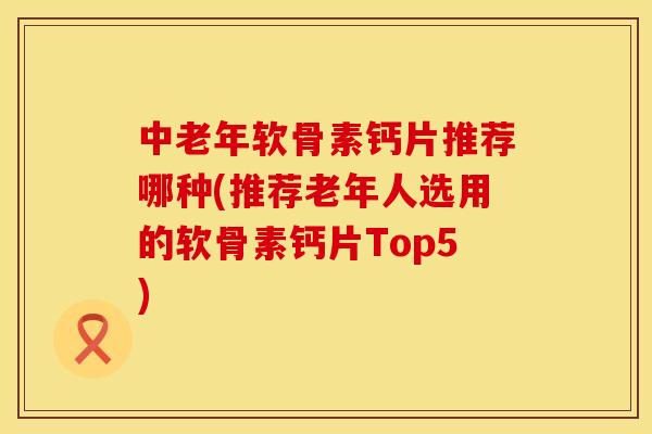 中老年软骨素钙片推荐哪种(推荐老年人选用的软骨素钙片Top5)