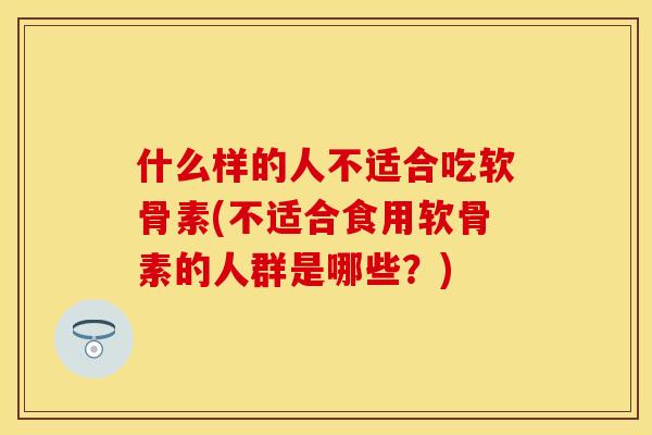 什么样的人不适合吃软骨素(不适合食用软骨素的人群是哪些?)