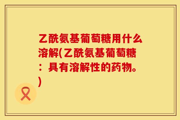 乙酰氨基葡萄糖用什么溶解(乙酰氨基葡萄糖:具有溶解性的药物。)