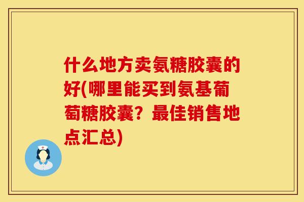 什么地方卖氨糖胶囊的好(哪里能买到氨基葡萄糖胶囊?佳销售地点汇总) 什么地方卖氨糖胶囊的好(哪里能买到氨基葡萄糖胶囊?佳销售地点汇总)