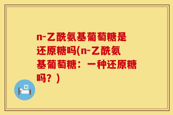 n-乙酰氨基葡萄糖是还原糖吗(n-乙酰氨基葡萄糖:一种还原糖吗?)