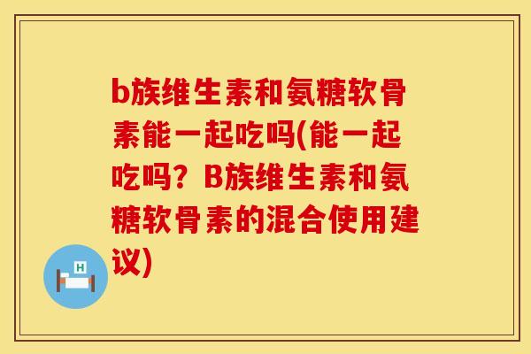 b族维生素和氨糖软骨素能一起吃吗(能一起吃吗？B族维生素和氨糖软骨素的混合使用建议)