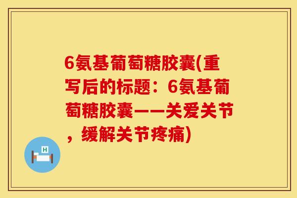 6氨基葡萄糖胶囊(重写后的标题:6氨基葡萄糖胶囊——关爱关节,缓解关节) 6氨基葡萄糖胶囊(重写后的标题:6氨基葡萄糖胶囊——关爱关节,缓解关节)