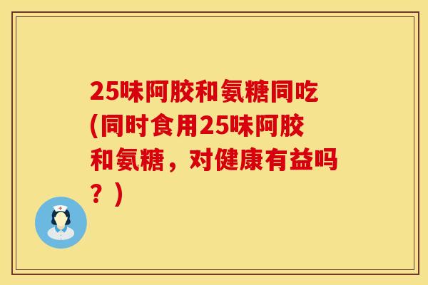 25味阿胶和氨糖同吃(同时食用25味阿胶和氨糖,对健康有益吗?)
