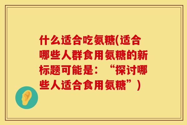 什么适合吃氨糖(适合哪些人群食用氨糖的新标题可能是:“探讨哪些人适合食用氨糖”)