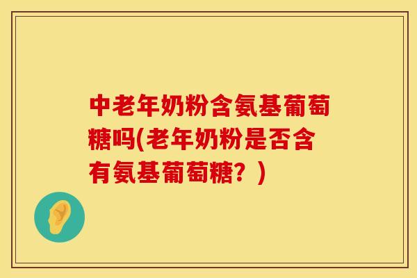 中老年奶粉含氨基葡萄糖吗(老年奶粉是否含有氨基葡萄糖?)
