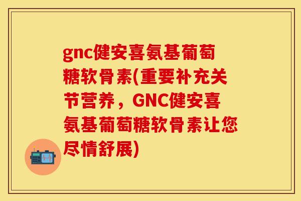 gnc健安喜氨基葡萄糖软骨素(重要补充关节营养,GNC健安喜氨基葡萄糖软骨素让您尽情舒展)