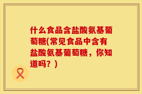 什么食品含盐酸氨基葡萄糖(常见食品中含有盐酸氨基葡萄糖，你知道吗？)