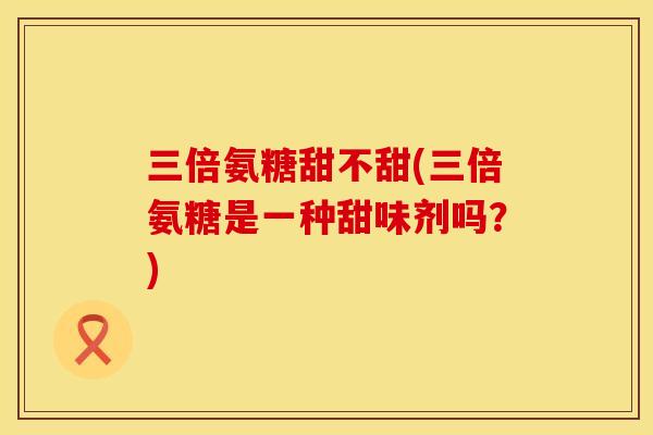 三倍氨糖甜不甜(三倍氨糖是一种甜味剂吗?)