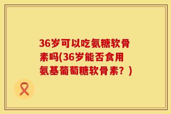 36岁可以吃氨糖软骨素吗(36岁能否食用氨基葡萄糖软骨素?) 36岁可以吃氨糖软骨素吗(36岁能否食用氨基葡萄糖软骨素?)