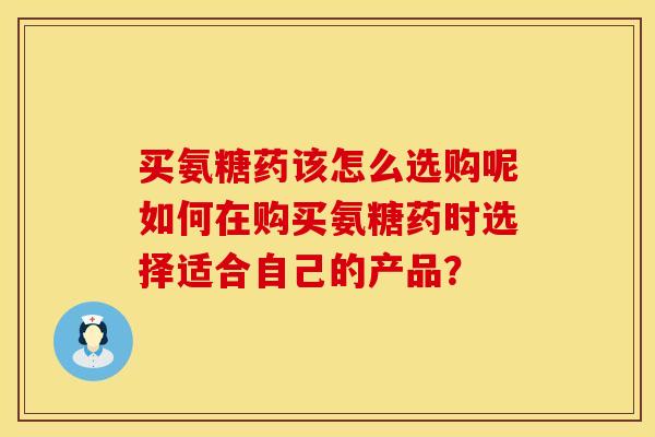 买氨糖药该怎么选购呢如何在购买氨糖药时选择适合自己的产品? 买氨糖药该怎么选购呢如何在购买氨糖药时选择适合自己的产品?