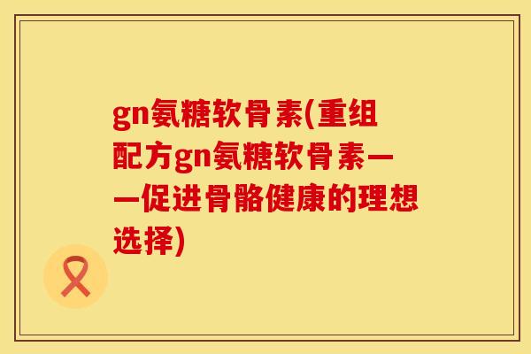 gn氨糖软骨素(重组配方gn氨糖软骨素——促进骨骼健康的理想选择)
