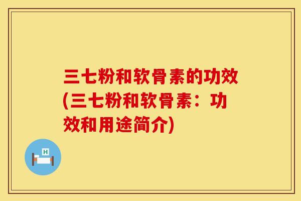 三七粉和软骨素的功效(三七粉和软骨素:功效和用途简介) 三七粉和软骨素的功效(三七粉和软骨素:功效和用途简介)