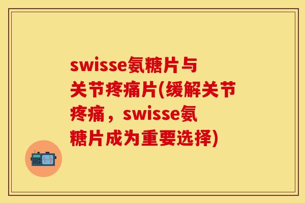 swisse氨糖片与关节疼痛片(缓解关节疼痛,swisse氨糖片成为重要选择)