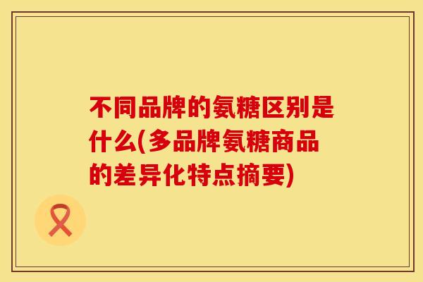 不同品牌的氨糖区别是什么(多品牌氨糖商品的差异化特点摘要) 不同品牌的氨糖区别是什么(多品牌氨糖商品的差异化特点摘要)