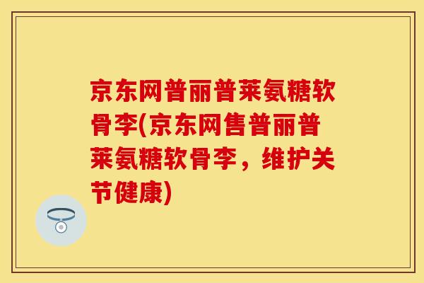 京东网普丽普莱氨糖软骨李(京东网售普丽普莱氨糖软骨李，维护关节健康)