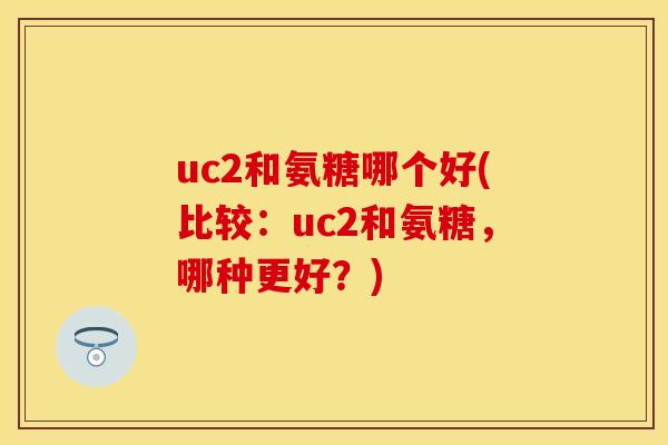 uc2和氨糖哪个好(比较:uc2和氨糖,哪种更好?)