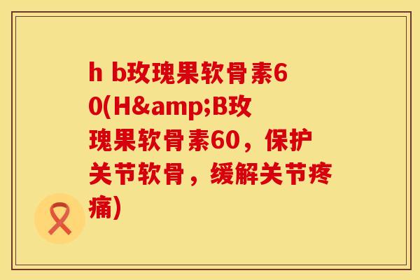 h b玫瑰果软骨素60(H&B玫瑰果软骨素60,保护关节软骨,缓解关节疼痛)