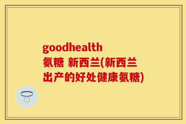 goodhealth氨糖 新西兰(新西兰出产的好处健康氨糖) goodhealth氨糖 新西兰(新西兰出产的好处健康氨糖)