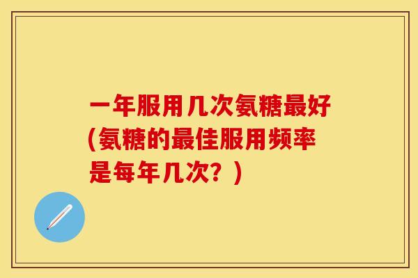 一年服用几次氨糖最好(氨糖的最佳服用频率是每年几次?)