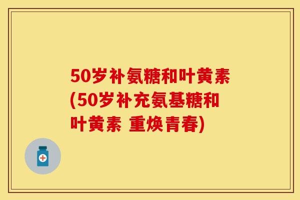 50岁补氨糖和叶黄素(50岁补充氨基糖和叶黄素 重焕青春) 50岁补氨糖和叶黄素(50岁补充氨基糖和叶黄素 重焕青春)