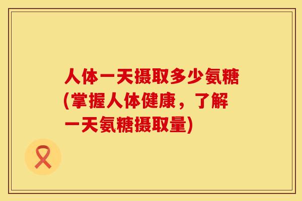 人体一天摄取多少氨糖(掌握人体健康，了解一天氨糖摄取量)