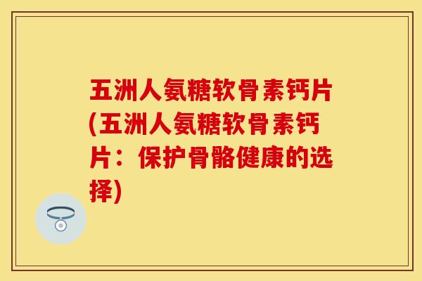 五洲人氨糖软骨素钙片(五洲人氨糖软骨素钙片:保护骨骼健康的选择)